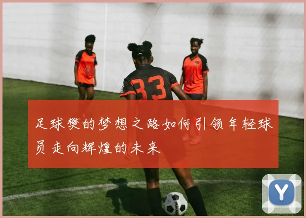 足球樊的梦想之路如何引领年轻球员走向辉煌的未来
