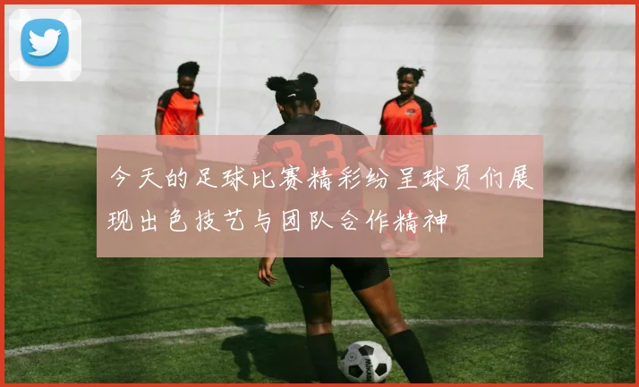 今天的足球比赛精彩纷呈球员们展现出色技艺与团队合作精神