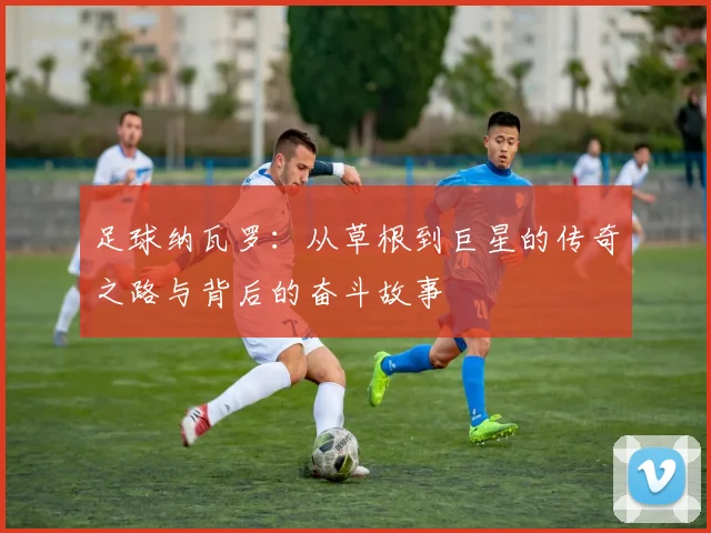 足球纳瓦罗：从草根到巨星的传奇之路与背后的奋斗故事