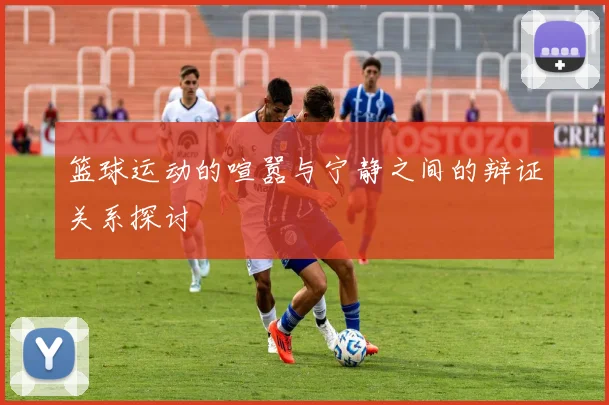 篮球运动的喧嚣与宁静之间的辩证关系探讨