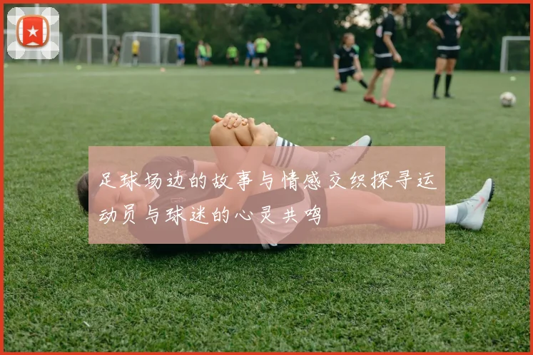 足球场边的故事与情感交织探寻运动员与球迷的心灵共鸣